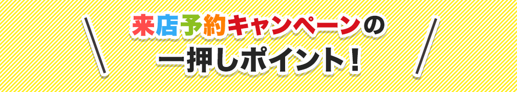 来店予約キャンペーンの一押しポイント！